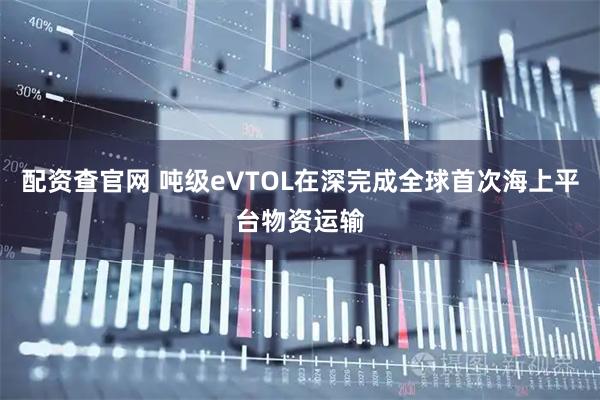 配资查官网 吨级eVTOL在深完成全球首次海上平台物资运输