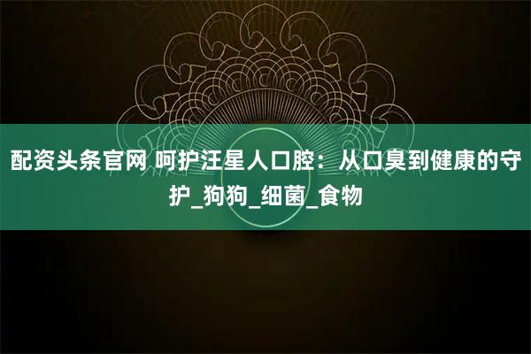配资头条官网 呵护汪星人口腔:从口臭到健康的守护_狗狗_细菌_食物