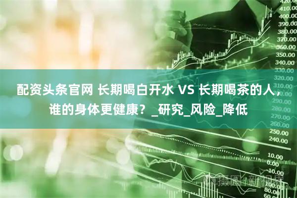 配资头条官网 长期喝白开水 VS 长期喝茶的人,谁的身体更健康?_研究_风险_降低