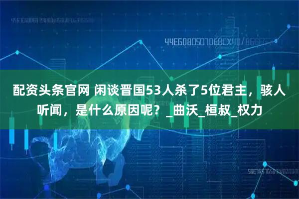 配资头条官网 闲谈晋国53人杀了5位君主,骇人听闻,是什么原因呢?_曲沃_桓叔_权力