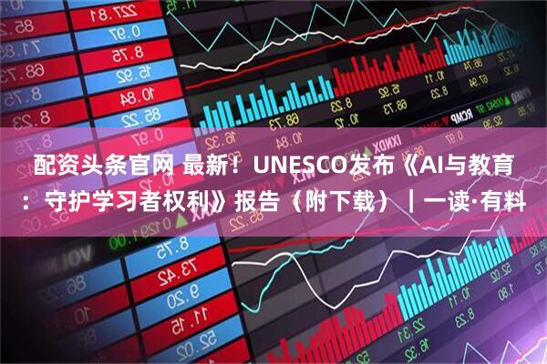配资头条官网 最新!UNESCO发布《AI与教育:守护学习者权利》报告(附下载)|一读·有料