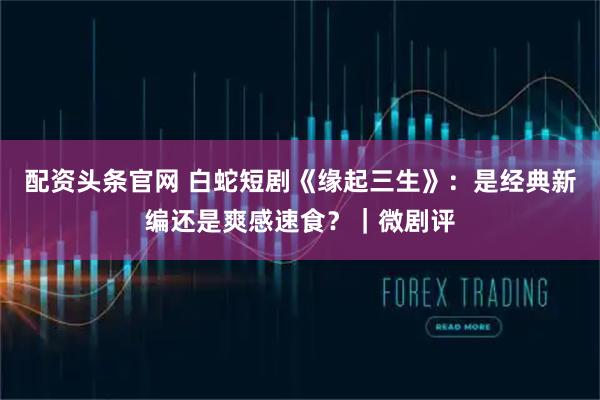 配资头条官网 白蛇短剧《缘起三生》:是经典新编还是爽感速食?|微剧评