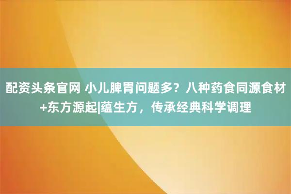 配资头条官网 小儿脾胃问题多?八种药食同源食材+东方源起|蕴生方,传承经典科学调理