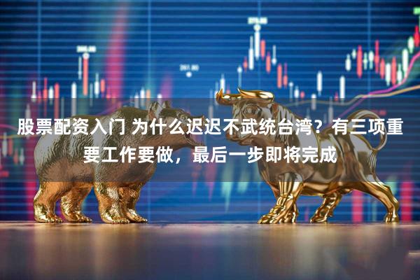 股票配资入门 为什么迟迟不武统台湾?有三项重要工作要做,最后一步即将完成