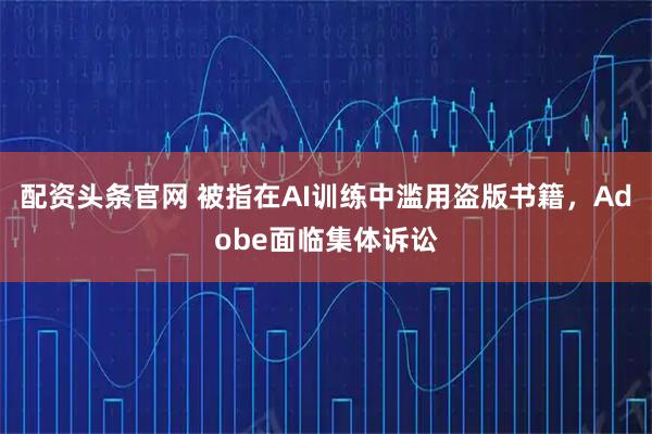 配资头条官网 被指在AI训练中滥用盗版书籍，Adobe面临集体诉讼
