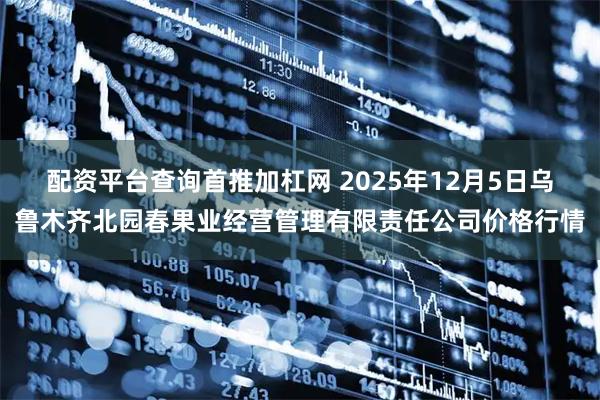 配资平台查询首推加杠网 2025年12月5日乌鲁木齐北园春果业经营管理有限责任公司价格行情