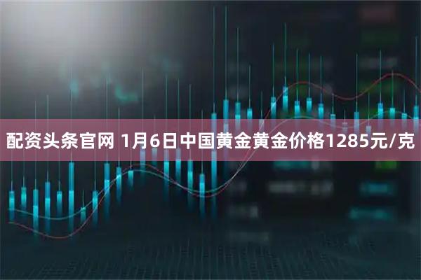 配资头条官网 1月6日中国黄金黄金价格1285元/克