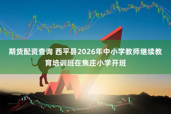 期货配资查询 西平县2026年中小学教师继续教育培训班在焦庄小学开班