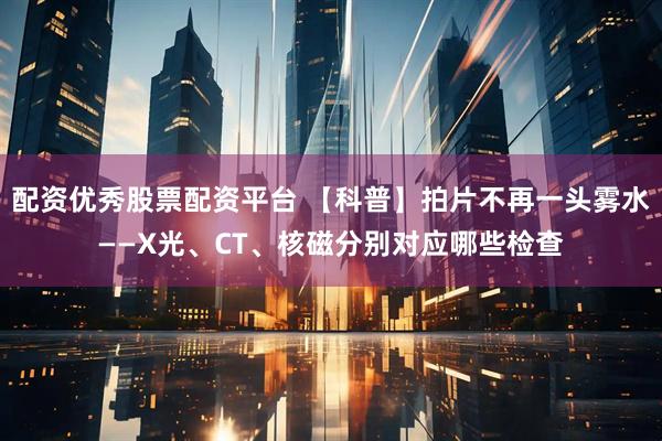 配资优秀股票配资平台 【科普】拍片不再一头雾水——X光、CT、核磁分别对应哪些检查